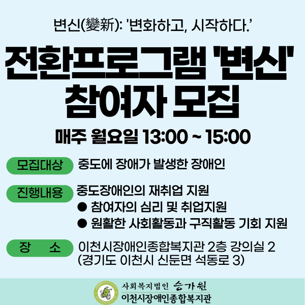 변신: 변화하고, 시작하다 전환프로그램 ‘변신’ 참여자 모집 매주 월요일 13:00~15:00 *모집대상: 중도에 장애가 발생한 장애인 *진행내용: 중도장애인의 재취업 지원(참여자의 심리 및 취업지원, 원활한 사회활동과 구직활동 기회 지원) *장소: 이천시장애인종합복지관 2층 강의실 2(경기도 이천시 신둔면 석동로3) 복지관ci(사회복지법인 승가원/이천시장애인종합복지관)