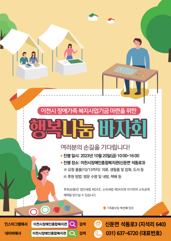 이천시 장애가족 복지사업기금 마련을 위한 행복나눔 바자회 / 여러분의 손길을 기다립니다! *진행 일시: 2023년 10월 20일(금) 10:00~16:00 / *진행장소: 이천시장애인종합복지관(신둔면 석동로3) 요청물품(10/13까지): 의류, 생필품 및 잡화, 도서 등 / 후원방법: 방문 수령 및 내방, 택배 등 / 후원금(품)은 법인세법 제24조, 소득세법 제34조에 의거하여 소득공제 혜택을 받으실 수 있습니다. 기획홍보팀 박선혜 팀장 / 인스타그램에서 이천시장애인종합복지관 검색, 네이버에서 이천시장애인종합복지관 검색 / 신둔면 석동로 3(지석리 640) / 031-637-6720(대표번호)