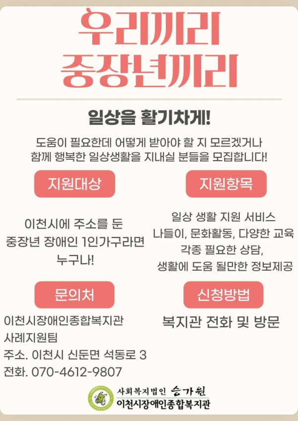 우리끼리 중장년끼리 일상을 활기차게! 도움이 필요한데 어떻게 받아야 할지 모르겠거나 함께 행복한 일상생활을 지내실 분들을 모집합니다! 지원대상 이천시에 주소를 둔 중장년 장애인 1인가구라면 누구나! 지원항목 일상 생활 지원서비스 나들이, 문화활동, 다양한 교육 각종 필요한 상담, 생활에 도움 될만한 정보제공 문의처 이천시장애인종합복지관 주소. 이천시 신둔면 석동로 3 전화. 070-4612-9807 신청방법 복지관 전화 및 방문 사회복지법인 승가원 이천시장애인종합복지관