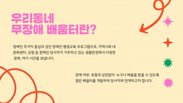 장애인 주거지 중심의 성인 장애인 평생교육 프로그램으로, 지역사회 내 문화센터, 상점 등 장애인 당사자가 거주하고 있는 생활반경에서 다양한 문화여가 시간을 보냅니다. 장여여부, 유형과 상관없이 누구나 배움을 받을 수 있도록 열린 배움터를 개발하여 당사자와 연계하고자 합니다.