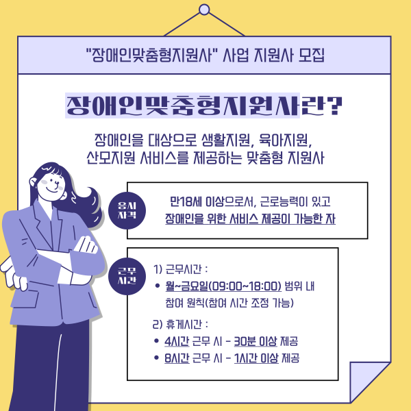 &quot;장애인맞춤형지원사&quot; 사업 지원사 모집 장애인맞춤형지원사란? 장애인을 대상으로 생활지원, 육아지원, 산모지원 서비스를 제공하는 맞춤형 지원사 응시자격 만18세 이상으로서, 근로능력이 있고 장애인을 위한 서비스 제공이 가능한 자 근무시간 1)근무시간 : 월~금요일(09:00~18:00)범위 내 참여 원칙(참여 시간 조정 가능) 2)휴게시간 : 4시간 근무 시 - 30분 이상 제공 8시간 근무 시 - 1시간 이상 제공