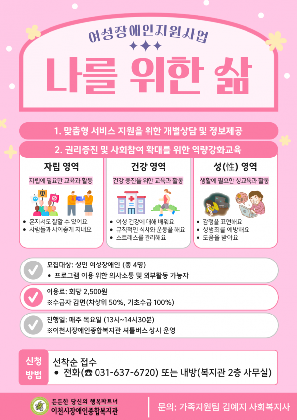 여성장애인지원사업 나를 위한 삶 / 1.맞춤형 서비스 지원을 위한 개별상담 및 정보제공 / 2. 권리증진 및 사회참여 확대를 위한 역량강화교육 / 자립영역(자립에 필요한 교육과 활동): 혼자서도 잘할 수 있어요, 사람들과 사이좋게 지내요 / 건강영역(건강 증진을 위한 교육과 활동): 여성 건강에 대해 배워요, 규칙적인 식사와 운동을 해요, 스트레스를 관리해요 / 성 영역(생활에 필요한 성교육과 활동): 감정을 표현해요, 성범죄를 예방해요, 도움을 받아요 / 모집대상: 성인 여성장애인(총 4명), 프로그램 이용 위한 의사소통 및 외부활동 가능자 / 이용료: 회당 2,500원(수급자 감면: 차상위 50%, 기초수급 100%) / 진행일: 매주 목요일(13시~14시30분) *이천시장애인종합복지관 셔틀버스 상시 운영 / 신청방법: 선착순 접수(전화 031-637-6720) 또는 내방(복지관 2층 사무실) / 든든한 당신의 행복파트너 이천시장애인종합복지관 / 문의: 가족지원팀 김예지 사회복지사