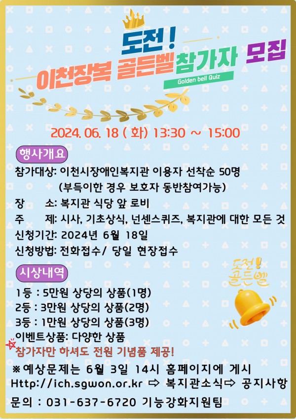 도전! 이천장복 골든벨 참가자 모집 2024.06.18(화) 13:30~15:00 행사개요 참가대상: 이천시장애인복지관 이용자 선착순 50명(부득이한 경우 보호자 동반참여가능) 장소: 복지관 식당 앞 로비 주제: 시사, 기초상식, 넌센스퀴즈, 복지관에 대한 모든 것 신청기간: 2024년 6월 18일 신청방법: 전화접수 / 당일 현장접수 시상내역 1등: 5만원 상당의 경품(1명) 2등 : 3만원 상당의 상품(2명) 3등: 1만원 상당의 상품(3명) 이벤트상품: 다양한 상품 참가자만 하셔도 전원 기념품 제공! 예상문제는 6월 3일 14시 홈페이지 게시 Http://ich.sgwon.or.kr 복지관 소식 공지사항 문의 : 031-637-6720 기능강화지원팀