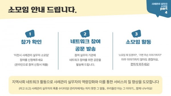 사례관리 실무자 소모임 PART 4 1 참가 확인 이천시 사례관리 실무자 소모임 참여를 신청해주세요(온라인으로 참여 신청서 제출) 2 네트워크 참여 공문 발송 참여 실무자 기관에 네트워크 참여를 위한 공문을 발송해 드립니다. 3 소모임 활동 소모임 뭐 있겠어?, 가면 무슨 이야기하지? 아무 이야기하지 않아도 괜찮아요. 편하게 와주세요! 지역사회 네트워크 활동으로 사례관리 실무자의 역량강화와 이를 통한 서비스의 질 향상을 도모합니다. (라고 쓰고) 사례관리 실무자의 폭풍 수다타임! 관리자에게는 하지 못한 그 말들,, 우리들만 아는 그 이야기,,, 함께 나누어요!