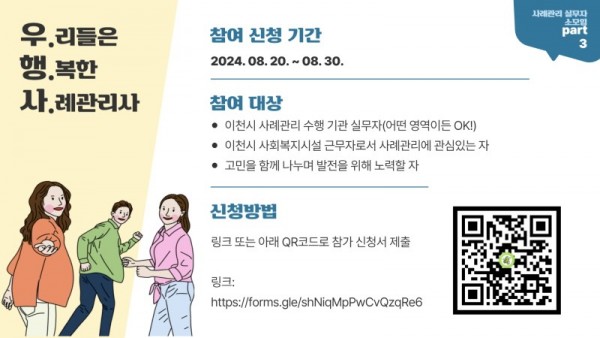 사례관리 실무자 소모임 PART 3 우.리들은 행.복한 사.례관리사 참여 신청 기간 2024.08.20.~08.30 참여대상 이천시 사례관리 수행 기관 실무자(어떤 영역이든 OK) 이천시 사회복지시설 근무자로서 사례관리에 관심있는 자 고민을 함께 나누며 발전을 위해 노력할 자 신청방법 링크 또는 아래 QR코드로 참가 신청서 제출 링크: htpps://forms.gle/shNiqMpPwCvQzqRe6