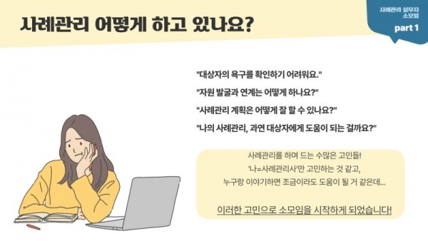 사례관리 어떻게 하고 있나요? 사례관리 실무자 소모임 Part 1 대상자의 욕구를 확인하기 어려워요. 자원발굴과 연계는 어떻게 하나요? 사례관리 계획은 어떻게 잘할 수 있나요? 나의 사례관리, 과연 대상자에게 도움이 되는걸까요? 사례관리를 하며 드는 수많은 고민들! 나=사례관리사만 고민하는 것 같고, 누구랑 이야기하면 조금이라도 도움이 될 거 같은데... 이러한 고민으로 소모임을 시작하게 되었습니다!