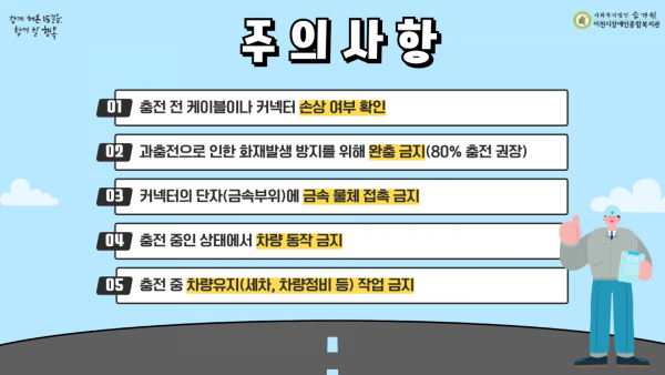 함께 해온 15걸음, 함께 할 행복 사회복지법인 승가원 이천시장애인종합복지관 01 충전 전 케이블이나 커넥터 손상 여부 확인 02 과충전으로 인한 화재발생 방지를 위해 완충 금지(80% 충전 권장) 03 커넥터의 단자(금속부위)에 금속 물체 접촉 금지 04 충전 중인 상태에서 차량 동작 금지 05 충전 전 차량유지(세차, 차량정비 등) 작업 금지