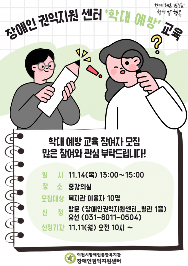 함께 해온 15걸음, 함께 할 행복 장애인권익지언센터 학대예방교육 학대예방교육 참여자 모집 많은 참여와 관심 부탁드립니다! 일시 11.14(목) 13:00~15:00 장소 중강의실 모집대상 복지관 이용자 10명 신청 방문(장애인권익지원센터_별관 1층) 유선(031-8011-0504) 신청기간 11.11(월) 오전 10시~ 이천시장애인종합복지관 장애인권익지원센터