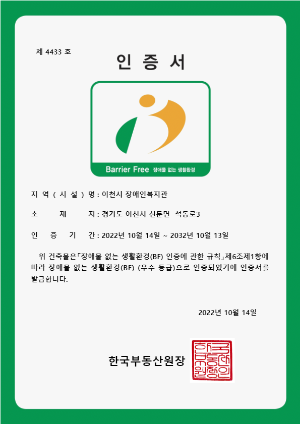 장애물 없는 생활환경(BF) 우수 등급 인증서 이미지
내용: 제4433호 장애물 없는 생활환경 인증서
- 지역(시설)명: 이천시 장애인복지관
- 소재지: 경기도 이천시 신둔면 석동로3
- 인증기간: 2022년 10월 14일~2032년 10월 13일

위 건축물은 장애물 없는 생활환경(BF) 인증에 관한 규칙 제6조제1항에 따라 장애물 없는 생활환경(BF) (우수 등급)으로 인증되었기에 인증서를 발급합니다.

2022년 10월 14일

한국부동산원장