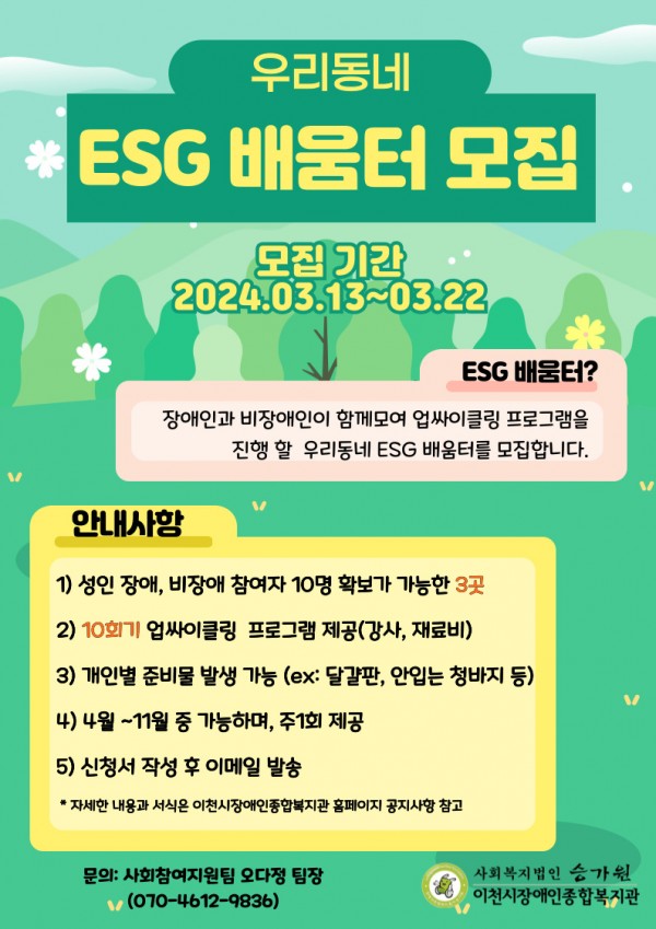 우리동네 ESG 배움터 모집 기간 2024.03.13~03.22 ESG 배움터? 장애인과 비장애인이 함께모여 업싸이클링 프로그램을 진행할 우리동네 ESG 배움터를 모집합니다. 안내사항 1) 성인 장애, 비장애 참여자 10명 확보가 가능한 3곳 2)10회기 업싸이클링 프로그램 제공(강사, 재료비) 3) 개인별 준비물 발생 가능(ex: 달걀판, 안입는 청바지 등) 4) 4월~11월 중 가능하며, 주1회 제공 5) 신청서 작성 후 이메일 발송 *자세한 내용과 서식은 이천시장애인종합복지관 홈페이지 공지사항 참고 문의: 사회참여지원팀 오다정 팀장(070-4612-9836) 사회복지법인 승가원 이천시장애인종합복지관