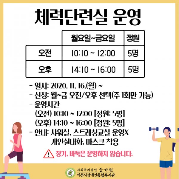 체력단련실 운영(월~금)
오전 10:10 ~ 12:00 정원: 5명
오후 14:10 ~ 16:00 정원: 5명
-일시: 2020. 11. 16.(월)~
-신청: 월~금 오전/오후 선택(주 1회만 가능)
-운영시간
 (오전) 10:10 ~ 12:00 [정원: 5명]
 (오후) 14:10 ~ 16:00 [정원: 5명]
-안내: 샤워실, 스트레칭교실 운영X, 개인실내화, 마스크 착용

※ 장기, 바둑은 운영하지 않습니다.
