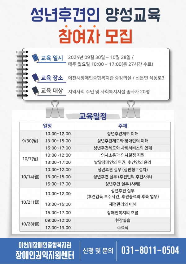 성년후견인 양성교육 참여자 모집 교육 일시 2024년 09월 30일~ 10월 28일 / 매주 월요일 10:00~17:00(총 72시간 수료) 교육 장소 이천시장애인종합복지관 중강의실/신둔면 석동로 3 교육 대상 지역사회 주민 및 사회복지시설 종사자 20명 교육 일정 일정 주제 9/30(월) 10:00~12:00 성년후견제도 이해 13:00~15:00 성년후견제도와 장애인의 이해 15:00~17:00 성년후견제도와 사회서비스의 연계 10/7(월) 10:00~12:00 의사소통과 의사결정 지원 13:00~17:00 발달장애인의 인권, 후견인의 윤리 10/14(월) 10:00~12:00 성년후견 실무(심판청구절차) 13:00~15:00 성년후견 실무(후견인의 후견사무) 15:00~17:00 성년후견 실무(사례) 10/21(월) 10:00~12:00 성년후견 실무(후견감독 부수사건, 후견종료와 후속 업무) 13:00~15:00 재정관리의 이해 15:00~17:00 장애인복지의 흐름 10/28(월) 09:00~12:00 현장실습 12:00~13:00 수료식 이천시장애인종합복지관 장애인권익지원센터 신청 및 문의 031-8011-0504